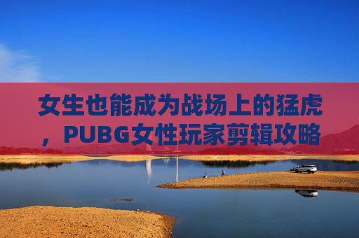 女生也能成为战场上的猛虎，PUBG女性玩家剪辑攻略