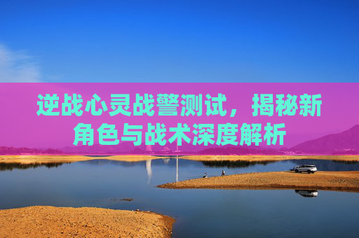 逆战心灵战警测试，揭秘新角色与战术深度解析