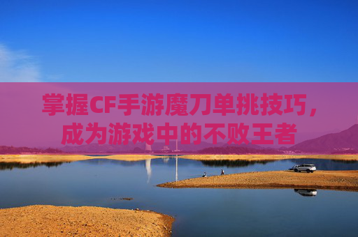 掌握CF手游魔刀单挑技巧，成为游戏中的不败王者