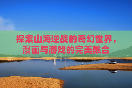 探索山海逆战的奇幻世界，漫画与游戏的完美融合