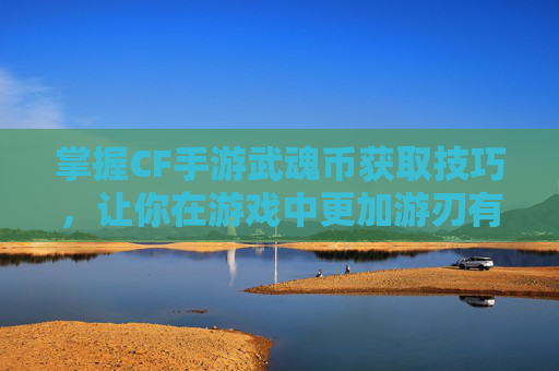 掌握CF手游武魂币获取技巧，让你在游戏中更加游刃有余