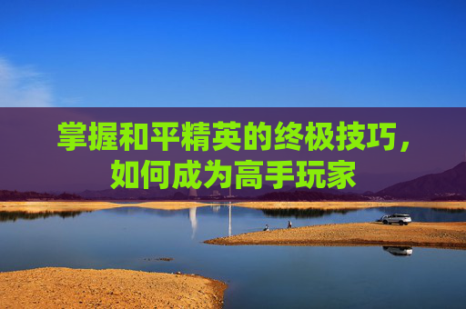 掌握和平精英的终极技巧，如何成为高手玩家