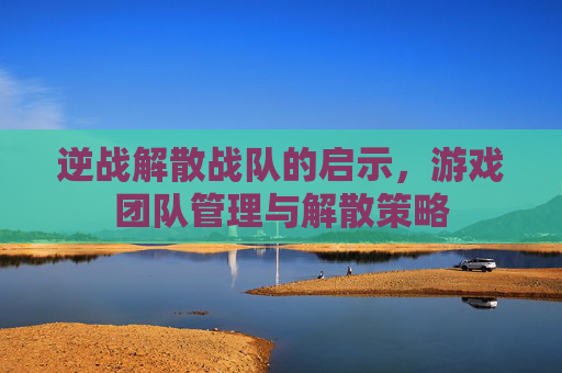 逆战解散战队的启示，游戏团队管理与解散策略