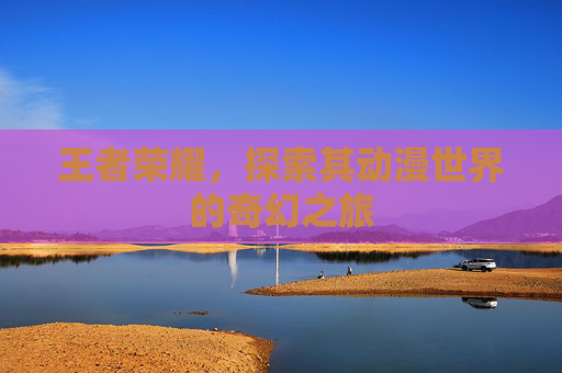 王者荣耀，探索其动漫世界的奇幻之旅
