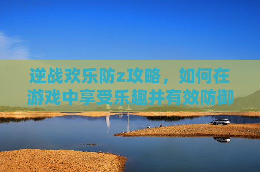 逆战欢乐防z攻略，如何在游戏中享受乐趣并有效防御