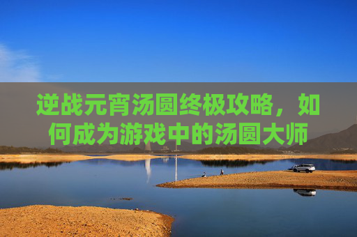 逆战元宵汤圆终极攻略，如何成为游戏中的汤圆大师