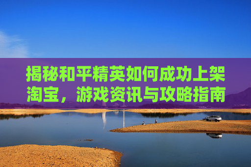 揭秘和平精英如何成功上架淘宝,游戏资讯与攻略指南 揭秘和平精英如何成功上架淘宝,游戏资讯与攻略指南