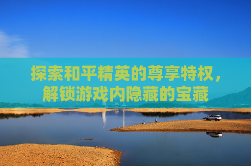 探索和平精英的尊享特权，解锁游戏内隐藏的宝藏