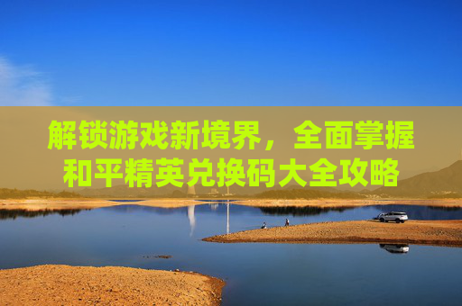 解锁游戏新境界,全面掌握和平精英兑换码大全攻略 解锁游戏新境界,全面掌握和平精英兑换码大全攻略