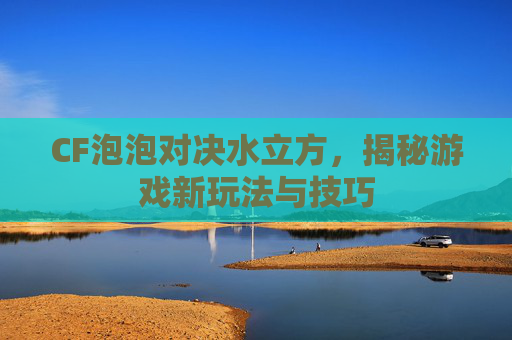 CF泡泡对决水立方，揭秘游戏新玩法与技巧