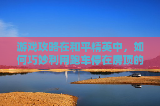 游戏攻略在和平精英中，如何巧妙利用跑车停在房顶的技巧？
