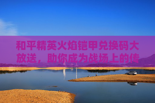 和平精英火焰铠甲兑换码大放送，助你成为战场上的传奇！
