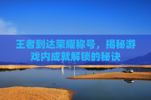 王者到达荣耀称号，揭秘游戏内成就解锁的秘诀