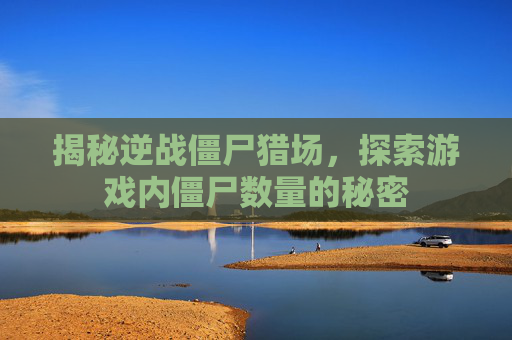 揭秘逆战僵尸猎场，探索游戏内僵尸数量的秘密