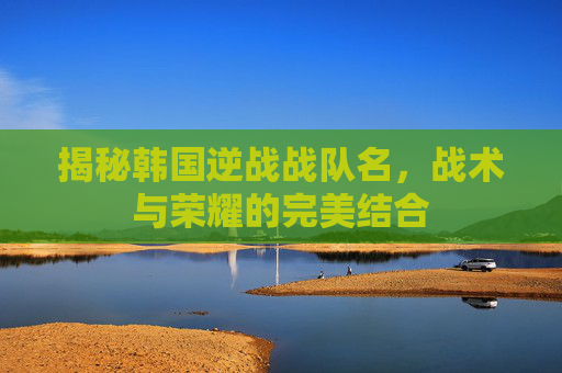 揭秘韩国逆战战队名，战术与荣耀的完美结合