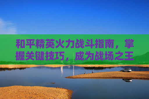 和平精英火力战斗指南，掌握关键技巧，成为战场之王