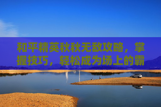 和平精英秋秋无敌攻略，掌握技巧，轻松成为场上的霸主！
