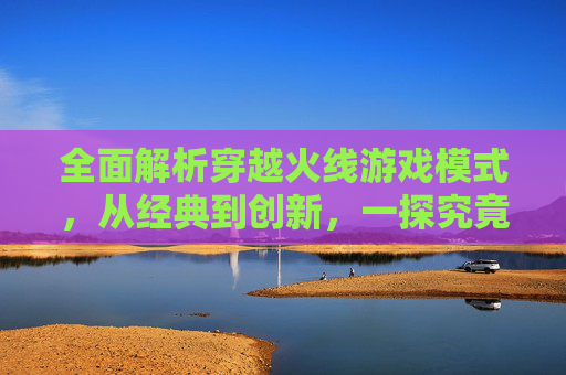 全面解析穿越火线游戏模式，从经典到创新，一探究竟！