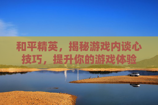 和平精英，揭秘游戏内谈心技巧，提升你的游戏体验