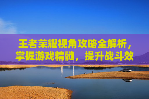 王者荣耀视角攻略全解析，掌握游戏精髓，提升战斗效率
