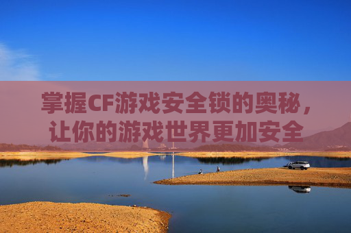 掌握CF游戏安全锁的奥秘，让你的游戏世界更加安全