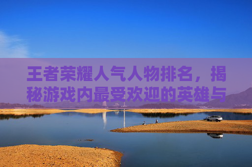 王者荣耀人气人物排名，揭秘游戏内最受欢迎的英雄与角色