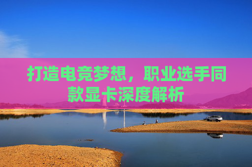 打造电竞梦想，职业选手同款显卡深度解析