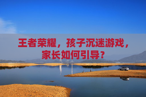 王者荣耀，孩子沉迷游戏，家长如何引导？