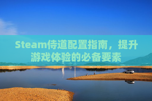 Steam侍道配置指南，提升游戏体验的必备要素