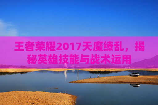王者荣耀2017天魔缭乱，揭秘英雄技能与战术运用