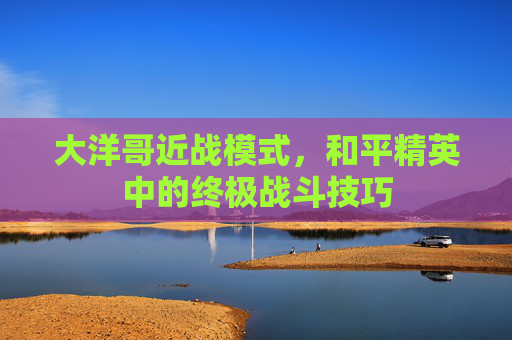 大洋哥近战模式，和平精英中的终极战斗技巧