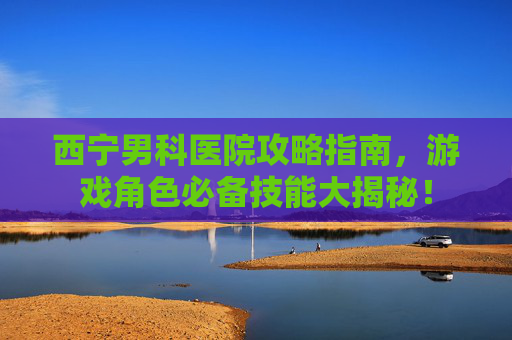 西宁男科医院攻略指南，游戏角色必备技能大揭秘！