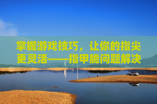 掌握游戏技巧，让你的指尖更灵活——指甲脆问题解决攻略