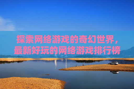 探索网络游戏的奇幻世界,最新好玩的网络游戏排行榜 探索网络游戏的奇幻世界,最新好玩的网络游戏排行榜