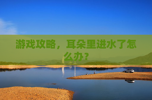 游戏攻略，耳朵里进水了怎么办？