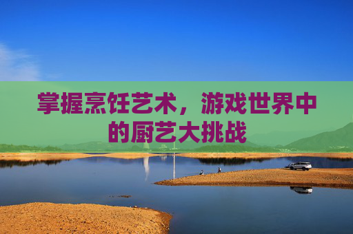 掌握烹饪艺术，游戏世界中的厨艺大挑战
