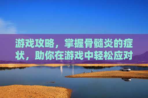 游戏攻略，掌握骨髓炎的症状，助你在游戏中轻松应对！
