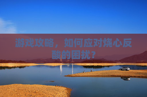 游戏攻略,如何应对烧心反酸的困扰? 游戏攻略,如何应对烧心反酸的困扰?
