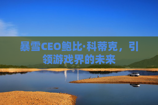 暴雪CEO鲍比·科蒂克,引领游戏界的未来 暴雪CEO鲍比·科蒂克,引领游戏界的未来