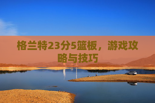 格兰特23分5篮板,游戏攻略与技巧 格兰特23分5篮板,游戏攻略与技巧
