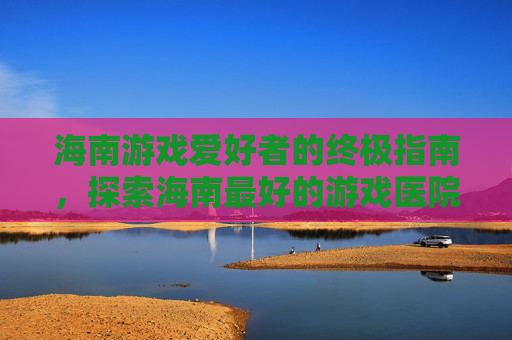 海南游戏爱好者的终极指南，探索海南最好的游戏医院