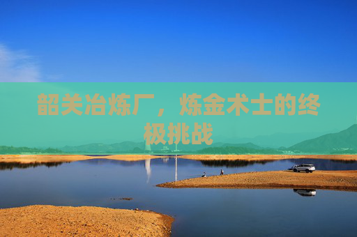 韶关冶炼厂，炼金术士的终极挑战