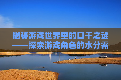 揭秘游戏世界里的口干之谜——探索游戏角色的水分需求