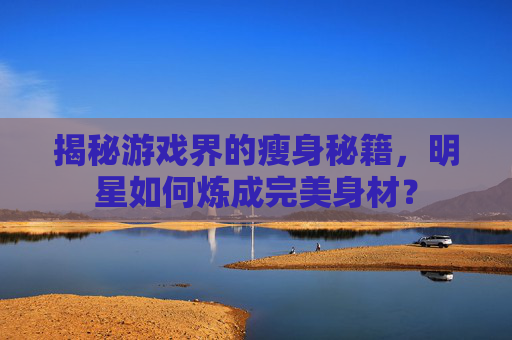 揭秘游戏界的瘦身秘籍，明星如何炼成完美身材？