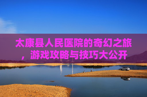 太康县人民医院的奇幻之旅，游戏攻略与技巧大公开