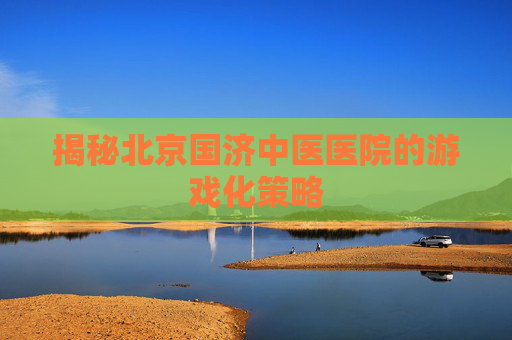 揭秘北京国济中医医院的游戏化策略
