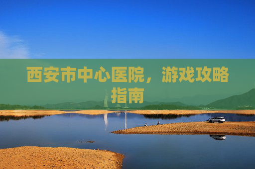 西安市中心医院,游戏攻略指南 西安市中心医院,游戏攻略指南