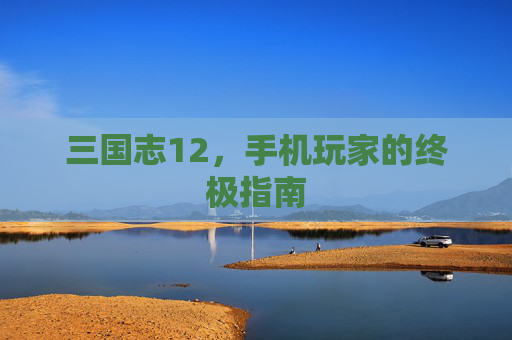 三国志12,手机玩家的终极指南 三国志12,手机玩家的终极指南