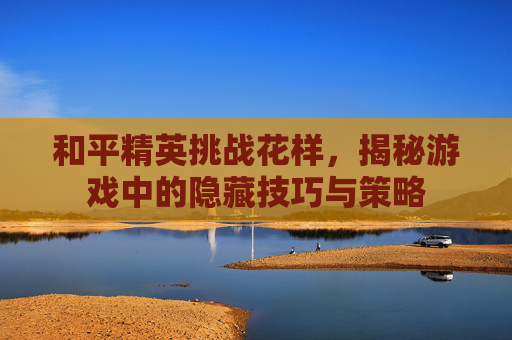 和平精英挑战花样，揭秘游戏中的隐藏技巧与策略
