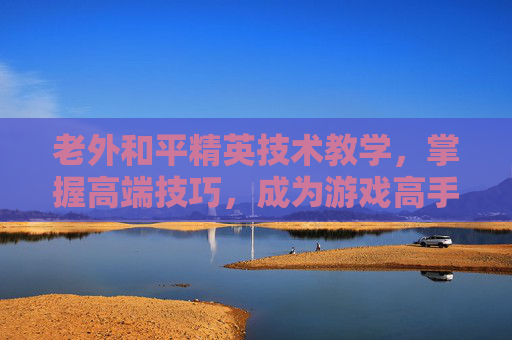 老外和平精英技术教学，掌握高端技巧，成为游戏高手